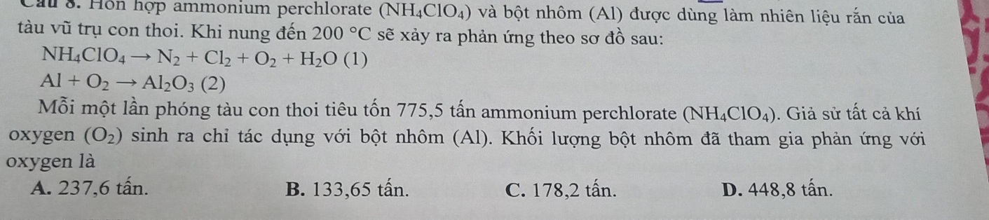 Cau 8. Hôn hợp ammonium perchlorate (NH_4ClO_4) và bột nhôm (Al) được dùng làm nhiên liệu rắn của
tàu vũ trụ con thoi. Khi nung đến 200°C sẽ xảy ra phản ứng theo sơ đồ sau:
NH_4ClO_4to N_2+Cl_2+O_2+H_2O(1)
Al+O_2to Al_2O_3(2)
Mỗi một lần phóng tàu con thoi tiêu tốn 775, 5 tấn ammonium perchlorate (NH_4ClO_4). Giả sử tất cả khí
oxygen (O_2) sinh ra chi tác dụng với bột nhôm (Al). Khối lượng bột nhôm đã tham gia phản ứng với
oxygen là
A. 237,6 tấn. B. 133,65 tấn. C. 178,2 tấn. D. 448,8 tấn.