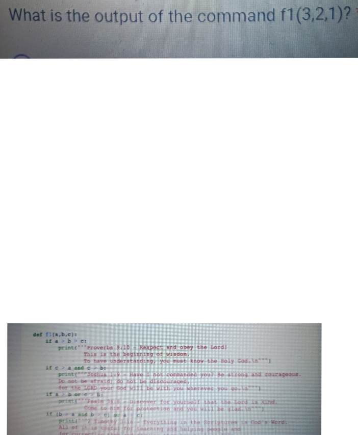 What is the output of the command f1(3,2,1) ? 
def f1(a,b,c) : 
i f a>b> C: 
print(" ""Proverbs 9:10 - Respect and obey the Lord! 
This is the beginning of wisdom. 
To have understanding, you must know the Holy Cod.n""") 
if c > a and c>b : 
print("'"Joshua 1:9 - Have I not commanded you? Be strong and courageous. 
Do not be afraid; do not be discouraged, 
for the LORD your God will be with you wherever you qo+(a^(n++))
if a > b or c>b
print("""Psalm 35:8=D iscover for yourself that the Lord is kind. 
Come to him for protection and you will be aladedn^(-a-)1
if (b>a and b>c) o r a > e 1 
print("""2 Timothy 3:16 = Everything in the Scriptures is Cod's Word. 
All of it is eseful for teaching and helping people and