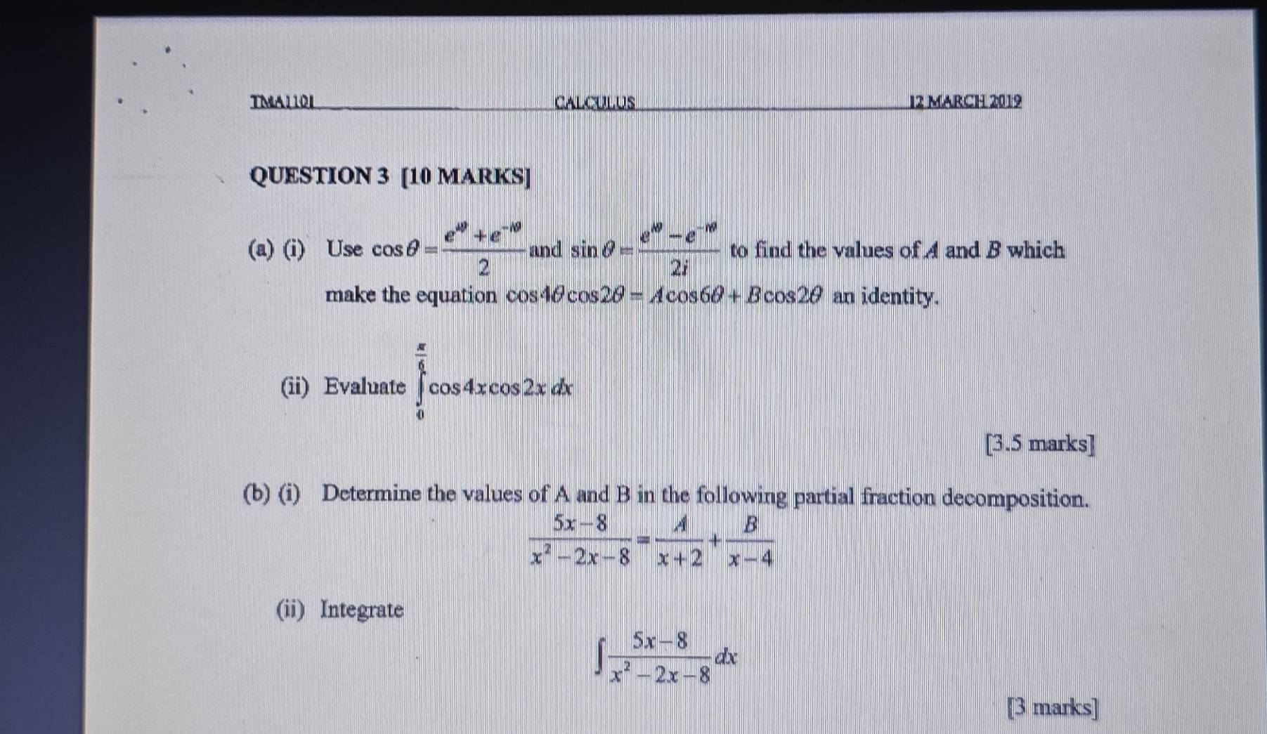 TMA110L CALCULUS I2 MARCH 2019 
QUESTION 3 [10 MARKS] 
(a) (i) Use cos θ = (e^(49)+e^(-10))/2  and sin θ = (e^w-e^(-mθ))/2i  to find the values of A and B which 
make the equation cos 4θ cos 2θ =Acos 6θ +Bcos 2θ an identity. 
(ii) Evaluate ∈tlimits _0^((frac π)4)cos 4xcos 2xdx
[3.5 marks] 
(b) (i) Determine the values of A and B in the following partial fraction decomposition.
 (5x-8)/x^2-2x-8 = A/x+2 + B/x-4 
(ii) Integrate
∈t  (5x-8)/x^2-2x-8 dx
[3 marks]