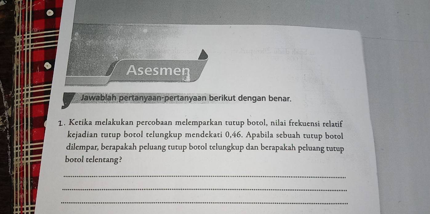 Asesmen 
Jawablah pertanyaan-pertanyaan berikut dengan benar. 
1. Ketika melakukan percobaan melemparkan tutup botol, nilai frekuensi relatif 
kejadian tutup botol telungkup mendekati 0,46. Apabila sebuah tutup botol 
dilempar, berapakah peluang tutup botol telungkup dan berapakah peluang tutup 
botol telentang? 
_ 
_ 
_