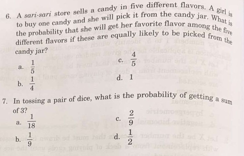 A sari-sari store sells a candy in five different flavors. A girl is
to buy one candy and she will pick it from the candy jar. What is
the probability that she will get her favorite flavor among the five
different flavors if these are equally likely to be picked from the
candy jar?
a.  1/5 
c.  4/5 
b.  1/4 
d. 1
7. In tossing a pair of dice, what is the probability of getting a sum
of 3?
a.  1/18 
c.  2/9 
d.
b.  1/9   1/2 