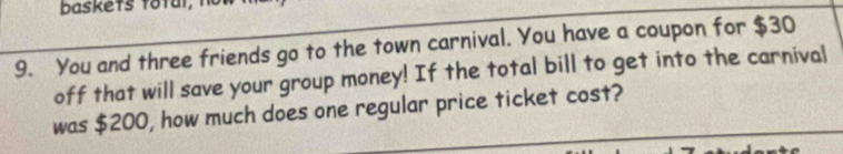 baskets total, 
9. You and three friends go to the town carnival. You have a coupon for $30
off that will save your group money! If the total bill to get into the carnival 
was $200, how much does one regular price ticket cost?