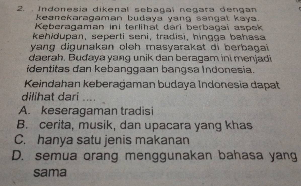 Indonesia dikenal sebagaí negara dengan
keanekaragaman budaya yang sangat kaya.
Kęberagaman ini terlihat dari berbagai aspek
kehidupan, seperti seni, tradisi, hingga bahasa
yang digunakan oleh masyarakat di berbagai
daerah. Budaya yang unik dan beragam ini menjadi
identitas dan kebanggaan bangsa Indonesia.
Keindahan keberagaman budaya Indonesia dapat
dilihat dari_
A. keseragaman tradisi
B. cerita, musik, dan upacara yang khas
C. hanya satu jenis makanan
D. semua orang menggunakan bahasa yang
sama