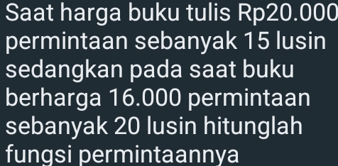 Saat harga buku tulis Rp20.000
permintaan sebanyak 15 lusin 
sedangkan pada saat buku 
berharga 16.000 permintaan 
sebanyak 20 lusin hitunglah 
fungsi permintaannya