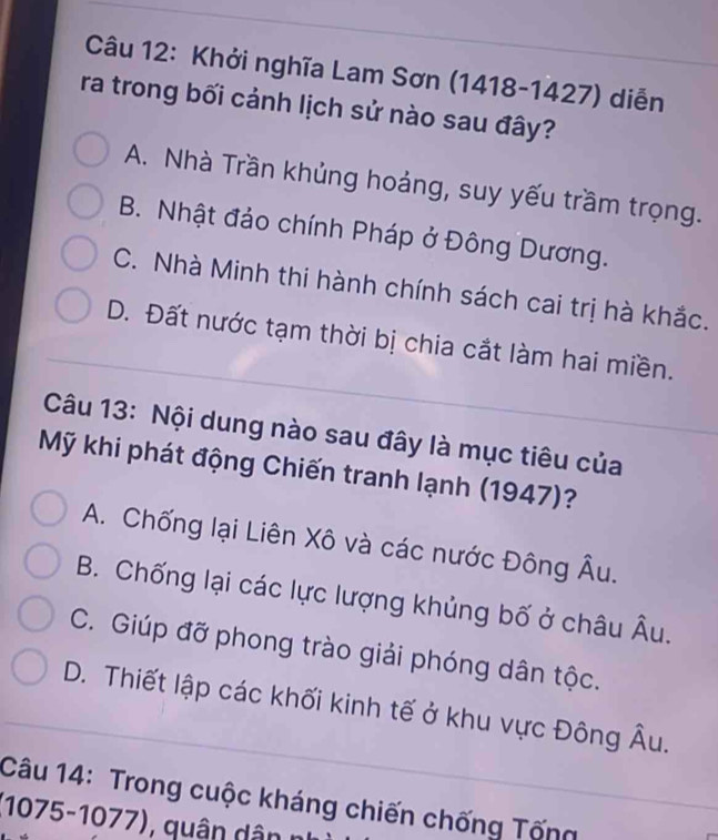 Khởi nghĩa Lam Sơn (1418-1427) diễn
ra trong bối cảnh lịch sử nào sau đây?
A. Nhà Trần khủng hoáng, suy yếu trầm trọng.
B. Nhật đảo chính Pháp ở Đông Dương.
C. Nhà Minh thi hành chính sách cai trị hà khắc.
D. Đất nước tạm thời bị chia cắt làm hai miền.
Câu 13: Nội dung nào sau đây là mục tiêu của
Mỹ khi phát động Chiến tranh lạnh (1947)?
A. Chống lại Liên Xô và các nước Đông Âu.
B. Chống lại các lực lượng khủng bố ở châu Âu.
C. Giúp đỡ phong trào giải phóng dân tộc.
D. Thiết lập các khối kinh tế ở khu vực Đông Âu.
Câu 14: Trong cuộc kháng chiến chống Tống
(1075-1077), quân d ân n