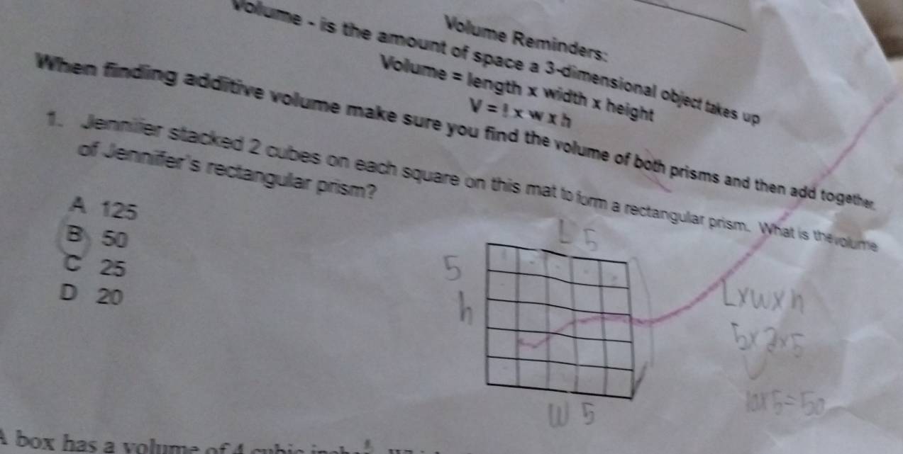 Volume Reminders:
voume - is the amount of space a 3 -dimensional object takes up
Volume = length x width x height
V=!* w* h
Whem finding additive volume make sure you find the volume of both prisms and then add togethe
of Jennifer's rectangular prism?
1. Jennilier stacked 2 cubes on each square on this mat to form a rectangular prism. What is the volume
A 125
B 50
C 25
D 20
A box has a volume of 4