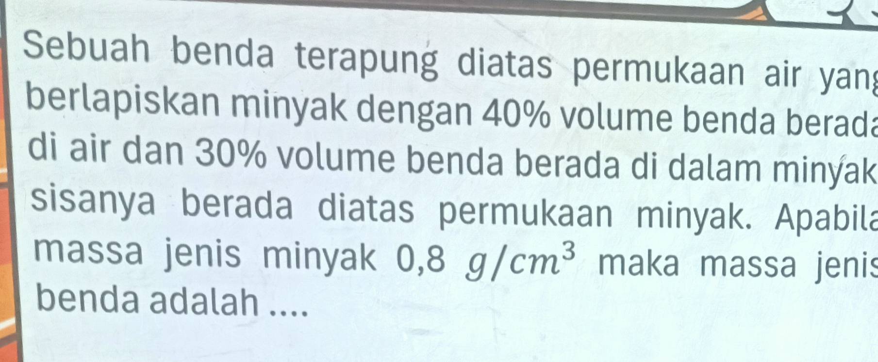 Sebuah benda terapung diatas permukaan air yang 
berlapiskan minyak dengan 40% volume benda berada 
di air dan 30% volume benda berada di dalam minýak 
sisanya berada diatas permukaan minyak. Apabila 
massa jenis minyak 0,8g/cm^3 maka massa jenis 
benda adalah ....