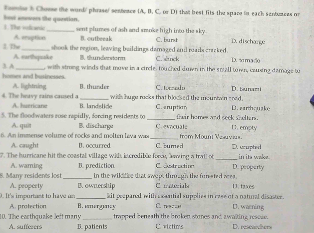 Faumics 3 Chouse the word/ phrase/ sentence (A, B, C, or D) that best fits the space in each sentences or
how anewers the question.
1. The volcanic _sent plumes of ash and smoke high into the sky.
A. eruption B. outbreak C. burst D. discharge
3. The_ shook the region, leaving buildings damaged and roads cracked.
A. earthiquake B. thunderstorm C. shock D. tornado
3 A _, with strong winds that move in a circle, touched down in the small town, causing damage to
homes and businesses.
A. lightning B. thunder C. tornado D. tsunamì
4. The heavy rains caused a_ with huge rocks that blocked the mountain road.
A. hurricane B. landslide C. eruption D. earthquake
5. The floodwaters rose rapidly, forcing residents to _their homes and seek shelters.
A. quit B. discharge C. evacuate D. empty
6. An immense volume of rocks and molten lava was_ from Mount Vesuvius.
A. caught B. occurred C. burned D. erupted
7. The hurricane hit the coastal village with incredible force, leaving a trail of_ in its wake.
A. warning B. prediction C. destruction D. property
S. Many residents lost _in the wildfire that swept through the forested area.
A. property B. ownership C. materials D. taxes
. It's important to have an _kit prepared with essential supplies in case of a natural disaster.
A. protection B. emergency C. rescue D. warning
0. The earthquake left many _trapped beneath the broken stones and awaiting rescue.
A. sufferers B. patients C. victims D. researchers