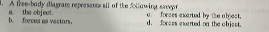 A free-body diagram represents all of the following except
a. the object. c. forces exerted by the object.
b. forces as vectors， d. forces exerted on the object.