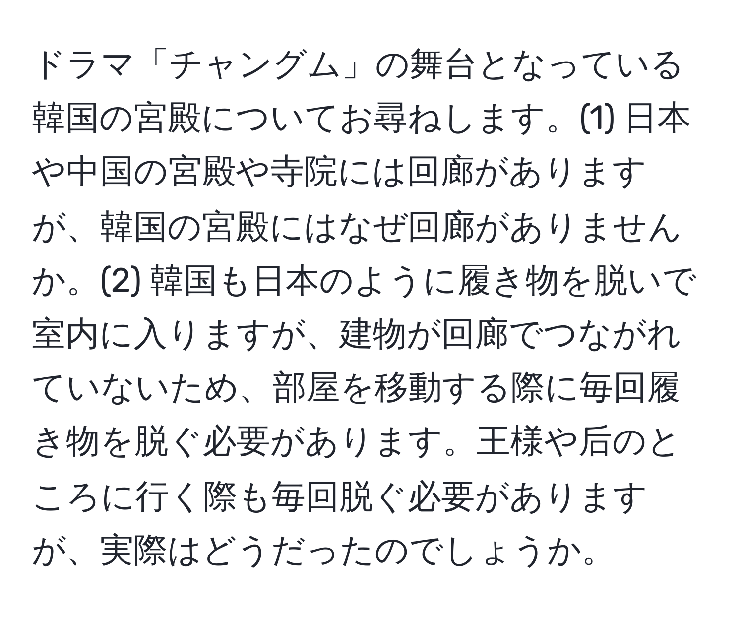 ドラマ「チャングム」の舞台となっている韓国の宮殿についてお尋ねします。(1) 日本や中国の宮殿や寺院には回廊がありますが、韓国の宮殿にはなぜ回廊がありませんか。(2) 韓国も日本のように履き物を脱いで室内に入りますが、建物が回廊でつながれていないため、部屋を移動する際に毎回履き物を脱ぐ必要があります。王様や后のところに行く際も毎回脱ぐ必要がありますが、実際はどうだったのでしょうか。