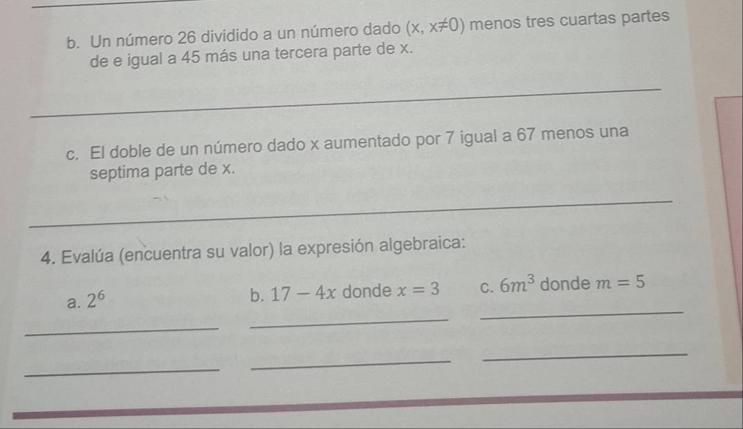 Un número 26 dividido a un número dado (x,x!= 0) menos tres cuartas partes
de e igual a 45 más una tercera parte de x.
_
c. El doble de un número dado x aumentado por 7 igual a 67 menos una
septima parte de x.
_
4. Evalúa (encuentra su valor) la expresión algebraica:
_
_
a. 2^6
b. 17-4x donde x=3 C. 6m^3 donde m=5
_
_
_
_