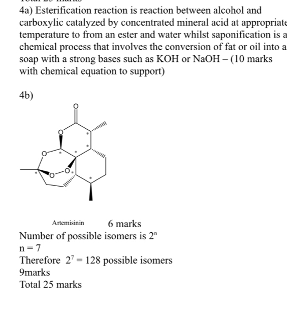 4a) Esterification reaction is reaction between alcohol and 
carboxylic catalyzed by concentrated mineral acid at appropriate 
temperature to from an ester and water whilst saponification is a 
chemical process that involves the conversion of fat or oil into a 
soap with a strong bases such as KOH or NaOH - (10 marks 
with chemical equation to support) 
4b) 
Artemisinin 6 marks 
Number of possible isomers is 2^n
n=7
Therefore 2^7=128 possible isomers 
9marks 
Total 25 marks