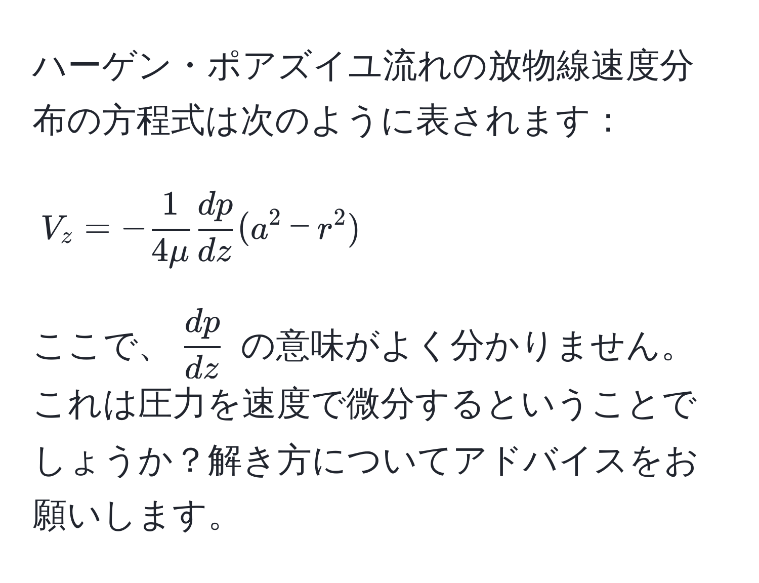 ハーゲン・ポアズイユ流れの放物線速度分布の方程式は次のように表されます：
[
V_z = - 1/4mu   dp/dz (a^(2 - r^2)
]
ここで、( fracdp)dz ) の意味がよく分かりません。これは圧力を速度で微分するということでしょうか？解き方についてアドバイスをお願いします。