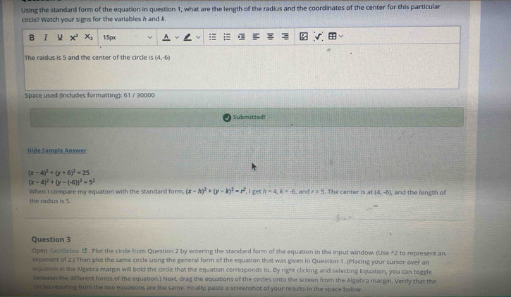 Using the standard form of the equation in question 1, what are the length of the radius and the coordinates of the center for this particular 
circle? Watch your signs for the variables h and k. 
B I x^2 X_2 15px 
The raidus is 5 and the center of the circle is (4,-6)
Space used (includes formatting): 61 / 30000 
Submitted! 
Hide Sample Answer
(x-4)^2+(y+6)^2=25
(x-4)^2+(y-(-6))^2=5^2
When I compare my equation with the standard form, (x-h)^2+(y-k)^2=r^2 I get h=4, k=-6 , and r=5. The center is at (4,-6), and the length of 
the radius is 5. 
Question 3 
Open GeoGebra . Plot the circle from Question 2 by entering the standard form of the equation in the Input window. (Use ^2 to represent an 
exponent of 2.) Then plot the same circle using the general form of the equation that was given in Question 1. (Placing your cursor over an 
equation in the Algebra margin will bold the circle that the equation corresponds to. By right clicking and selecting Equation, you can toggle 
between the different forms of the equation.) Next, drag the equations of the circles onto the screen from the Algebra margin. Verify that the 
circles resuining from the two equations are the same. Finally, paste a screenshot of your results in the space below.