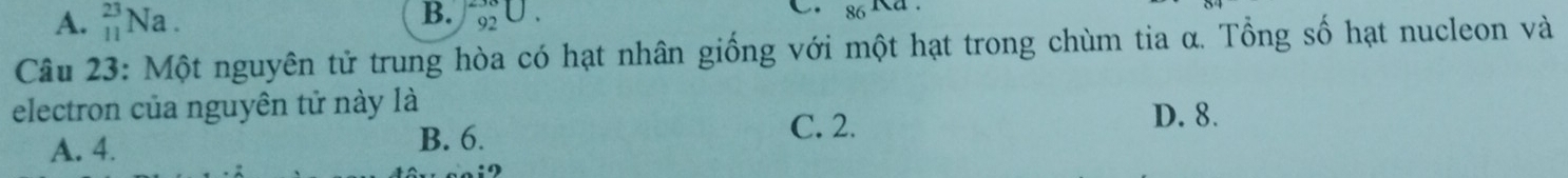 A. _(11)^(23)Na. _(92)^(38)U. 
C.
Câu 23: Một nguyên tử trung hòa có hạt nhân giống với một hạt trong chùm tia α. Tổng số hạt nucleon và
electron của nguyên tử này là
C. 2.
A. 4.
B. 6. D. 8.