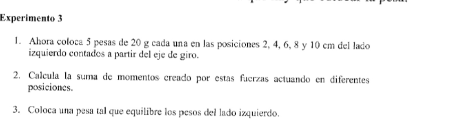 Experimento 3 
1. Ahora coloca 5 pesas de 20 g cada una en las posiciones 2, 4, 6, 8 y 10 cm del lado 
izquierdo contados a partir del eje de giro. 
2. Calcula la suma de momentos creado por estas fuerzas actuando en diferentes 
posiciones. 
3. Coloca una pesa tal que equilibre los pesos del lado izquierdo.