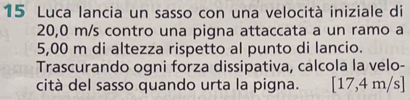 Luca lancia un sasso con una velocità iniziale di
20,0 m/s contro una pigna attaccata a un ramo a
5,00 m di altezza rispetto al punto di lancio. 
Trascurando ogni forza dissipativa, calcola la velo- 
cità del sasso quando urta la pigna. [17,4m/s]