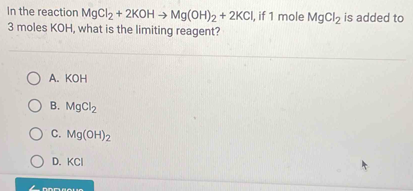 In the reaction MgCl_2+2KOHto Mg(OH)_2+2KCl , if 1 mole MgCl_2 is added to
3 moles KOH, what is the limiting reagent?
A. KOH
B. MgCl_2
C. Mg(OH)_2
KCI