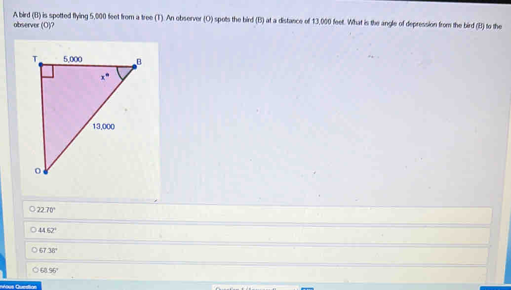A bird (B) is spotted flying 5,000 feet from a tree (T). An observer (O) spots the bird (B) at a distance of 13,000 feet. What is the angle of depression from the bird (B) to the
observer (O) a
22.70°
44.62°
67 38°
68.96°
aicus Question