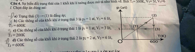 Sự biến đổi trạng thái của 1 khối khí lí tưởng được mô tả như hình vẽ. Biệt T_1=300K,V_1=3L,V_3=6
7 Chọn đáp án đúng sai: 
a) Trạang thái (3) → (1) là đẳng áp; 
b) Các thông số của khối khí ở trạng thái 3 là p_3=1 at, V_3=6 lít,
T_3=600K
c) Các thông số của khối khí ở trạng thái 1 là p_1=1a t,V_1=3lit,
T_1=200K
d) Các thông số của khối khí ở trạng thái 2 là p_2=2at,V_2=6lit,
T_2=600K