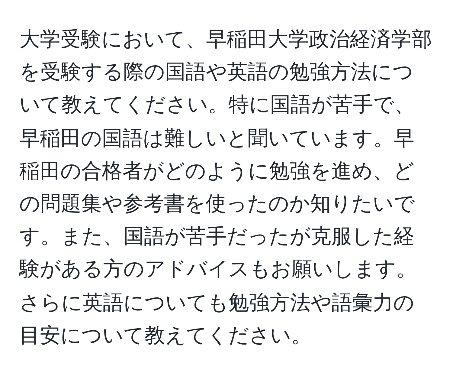 大学受験において、早稲田大学政治経済学部を受験する際の国語や英語の勉強方法について教えてください。特に国語が苦手で、早稲田の国語は難しいと聞いています。早稲田の合格者がどのように勉強を進め、どの問題集や参考書を使ったのか知りたいです。また、国語が苦手だったが克服した経験がある方のアドバイスもお願いします。さらに英語についても勉強方法や語彙力の目安について教えてください。