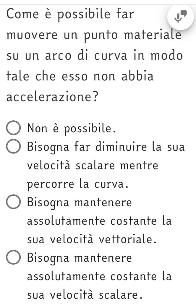 Come è possibile far
muovere un punto materiale
su un arco di curva in modo
tale che esso non abbia
accelerazione?
Non è possibile.
Bisogna far diminuire la sua
velocità scalare mentre
percorre la curva.
Bisogna mantenere
assolutamente costante la
sua velocità vettoriale.
Bisogna mantenere
assolutamente costante la
sua velocità scalare.