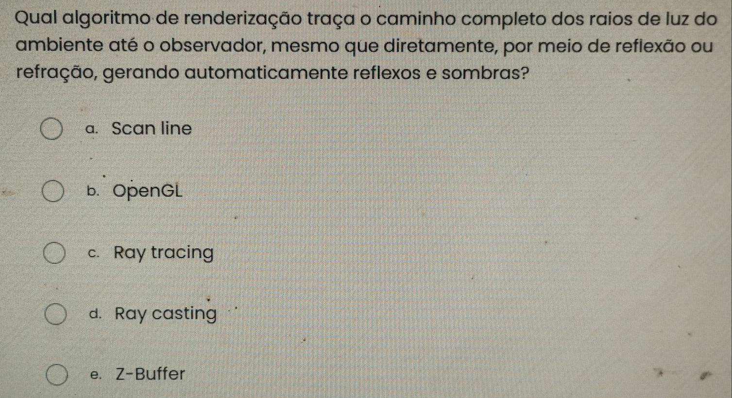 Qual algoritmo de renderização traça o caminho completo dos raios de luz do
ambiente até o observador, mesmo que diretamente, por meio de reflexão ou
refração, gerando automaticamente reflexos e sombras?
a. Scan line
b. OpenGL
c. Ray tracing
d. Ray casting
e. Z-Buffer