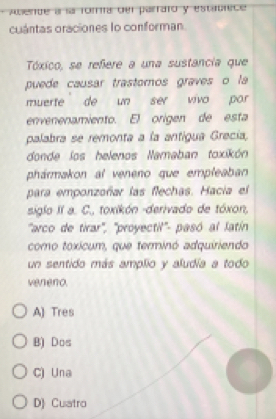 Amende a la foma del parraro y estadrece
cuántas oraciones lo conforman
Tóxico, se refere a una sustancia que
puede causar trastomos graves o la
muerte de un ser viva por
envenenamiento. El origen de esta
palabra se remonta a la antigua Grecía,
donde los helenos Namaban toxikón
phármakon al veneno que empleaban
para emponzoñar las flechas. Hacia el
siglo II a. C., toxikón -derivado de tóxon,
"arco de tirar', 'proyectil'- pasó al latín
como toxícum, que terminó adquiriendo
un sentido más amplio y aludía a todo
veneno.
A) Tres
B) Dos
C) Una
D) Cuatro