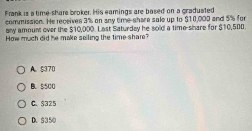 Frank is a time-share broker. His earnings are based on a graduated
commission. He receives 3% on any time-share sale up to $10,000 and 5% for
any amount over the $10,000. Last Saturday he sold a time-share for $10,500.
How much did he make selling the time-share?
A. $370
B. $500
C. $325
D. $350