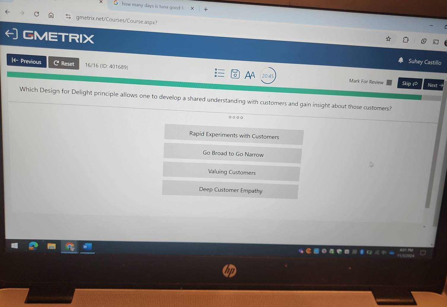 how many days is tuna good f
gmetrix.net/Courses/Course.aspx?
GMETRIX
Suhey Castillo
|← Previous C Reset 16/16 (ID: 401689) AA 20:45
Mark For Review Skip Next
Which Design for Delight principle allows one to develop a shared understanding with customers and gain insight about those customers?
Rapid Experiments with Customers
Go Broad to Go Narrow
Valuing Customers
Deep Customer Empathy