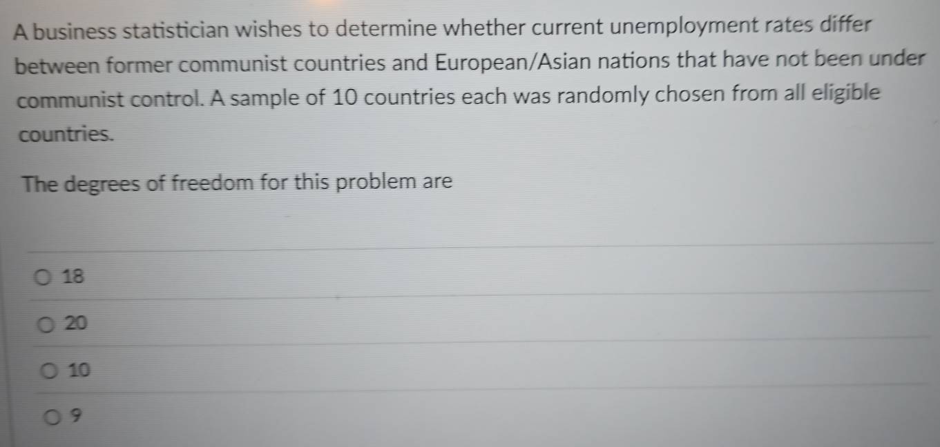 A business statistician wishes to determine whether current unemployment rates differ
between former communist countries and European/Asian nations that have not been under
communist control. A sample of 10 countries each was randomly chosen from all eligible
countries.
The degrees of freedom for this problem are
18
20
10
9