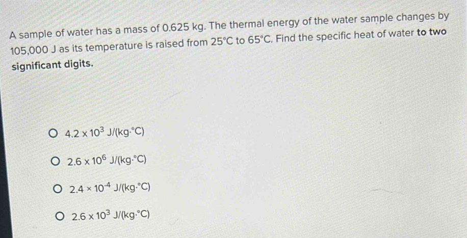 A sample of water has a mass of 0.625 kg. The thermal energy of the water sample changes by
105,000 J as its temperature is raised from 25°C to 65°C. Find the specific heat of water to two
significant digits.
4.2* 10^3J/(kg·°C)
2.6* 10^6J/(kg·°C)
2.4* 10^(-4)J/(kg·°C)
2.6* 10^3J/(kg·°C)