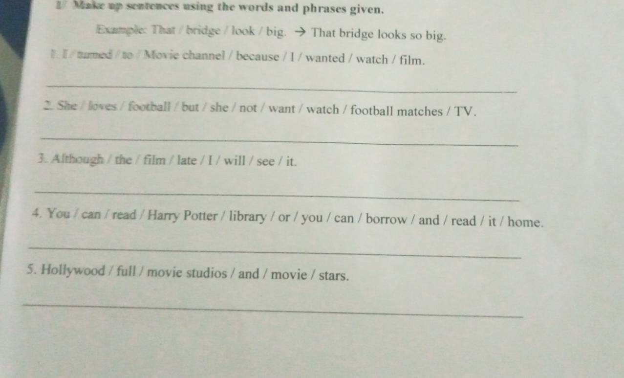 Make up sentences using the words and phrases given. 
Example: That/ bridge / look / big. → That bridge looks so big. 
I I / turmed / to / Movie channel / because / I / wanted / watch / film. 
_ 
2.She / loves / football / but / she / not / want / watch / football matches / TV. 
_ 
3. Although / the / film / late / I / will / see / it. 
_ 
4. You / can / read / Harry Potter / library / or / you / can / borrow / and / read / it / home. 
_ 
5. Hollywood / full / movie studios / and / movie / stars. 
_