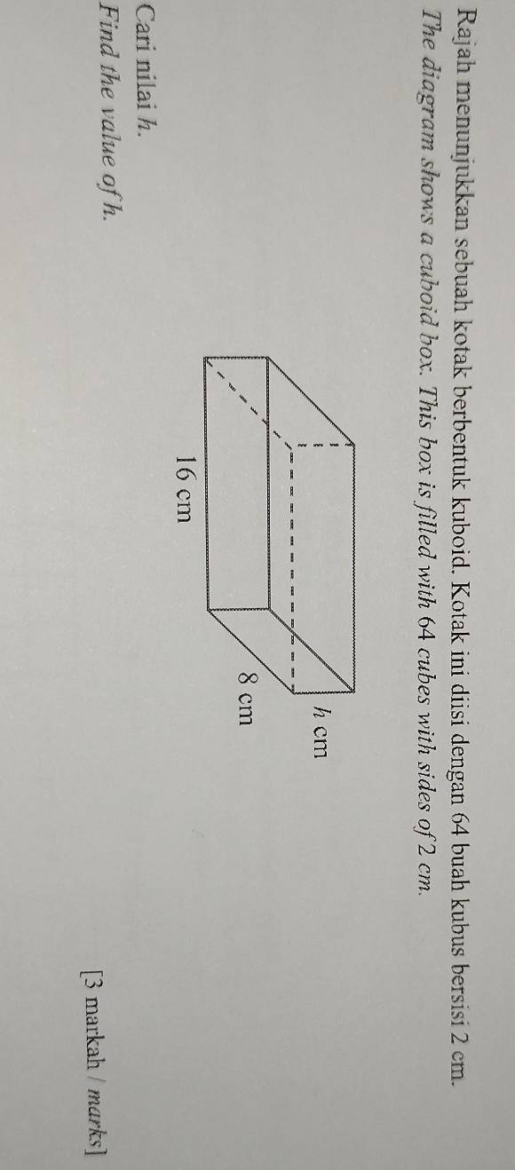 Rajah menunjukkan sebuah kotak berbentuk kuboid. Kotak ini diisi dengan 64 buah kubus bersisi 2 cm. 
The diagram shows a cuboid box. This box is filled with 64 cubes with sides of 2 cm. 
Cari nilai h. 
Find the value of h. 
[3 markah / marks]