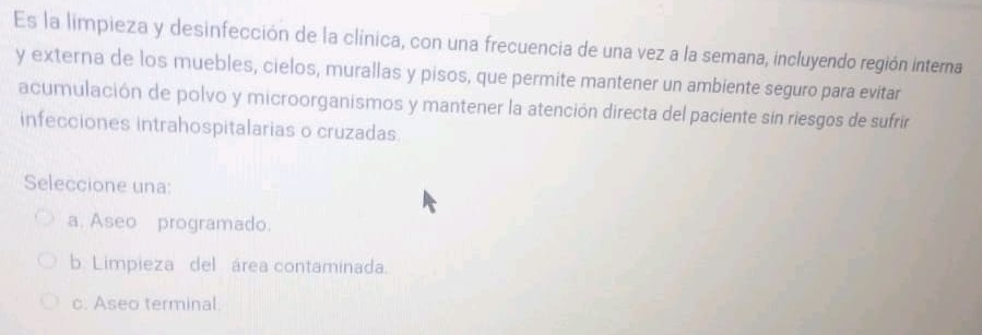 Es la limpieza y desinfección de la clínica, con una frecuencia de una vez a la semana, incluyendo región interna
y externa de los muebles, cielos, murallas y pisos, que permite mantener un ambiente seguro para evitar
acumulación de polvo y microorganismos y mantener la atención directa del paciente sin riesgos de sufrir
infecciones intrahospitalarias o cruzadas
Seleccione una:
a. Aseo programado.
b. Limpieza del área contaminada.
c. Aseo terminal.