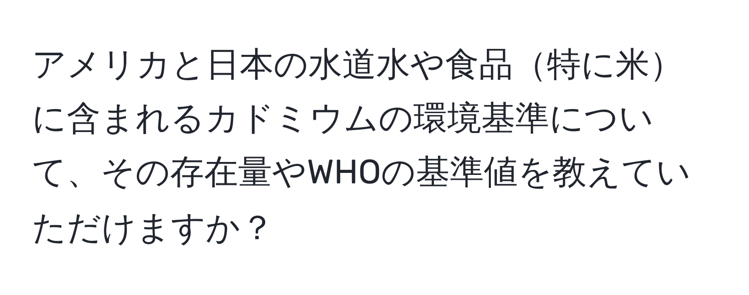 アメリカと日本の水道水や食品特に米に含まれるカドミウムの環境基準について、その存在量やWHOの基準値を教えていただけますか？