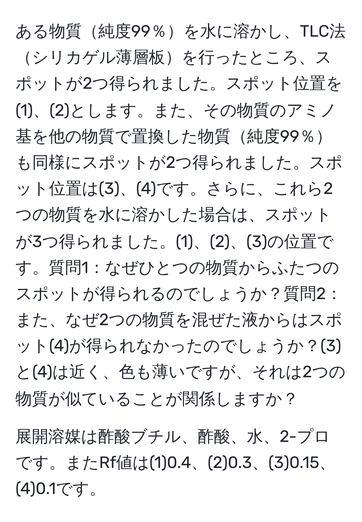 ある物質純度99％を水に溶かし、TLC法シリカゲル薄層板を行ったところ、スポットが2つ得られました。スポット位置を(1)、(2)とします。また、その物質のアミノ基を他の物質で置換した物質純度99％も同様にスポットが2つ得られました。スポット位置は(3)、(4)です。さらに、これら2つの物質を水に溶かした場合は、スポットが3つ得られました。(1)、(2)、(3)の位置です。質問1：なぜひとつの物質からふたつのスポットが得られるのでしょうか？質問2：また、なぜ2つの物質を混ぜた液からはスポット(4)が得られなかったのでしょうか？(3)と(4)は近く、色も薄いですが、それは2つの物質が似ていることが関係しますか？
  
展開溶媒は酢酸ブチル、酢酸、水、2-プロです。またRf値は(1)0.4、(2)0.3、(3)0.15、(4)0.1です。