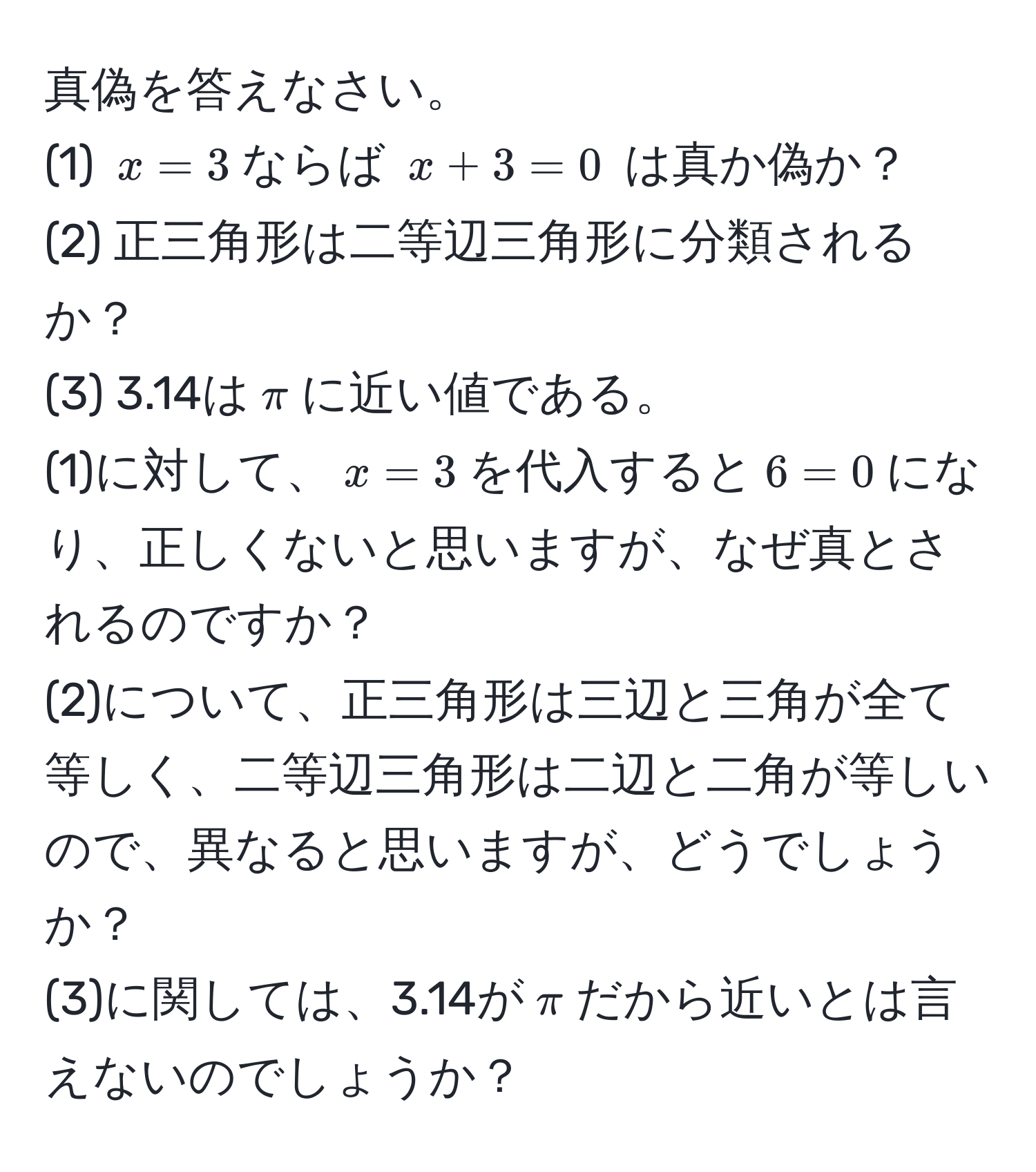 真偽を答えなさい。  
(1) $x=3$ならば $x+3=0$ は真か偽か？  
(2) 正三角形は二等辺三角形に分類されるか？  
(3) 3.14は$π$に近い値である。  
(1)に対して、$x=3$を代入すると$6=0$になり、正しくないと思いますが、なぜ真とされるのですか？  
(2)について、正三角形は三辺と三角が全て等しく、二等辺三角形は二辺と二角が等しいので、異なると思いますが、どうでしょうか？  
(3)に関しては、3.14が$π$だから近いとは言えないのでしょうか？