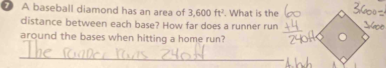 A baseball diamond has an area of 3,600ft^2. What is the 
distance between each base? How far does a runner run 
around the bases when hitting a home run? 
_