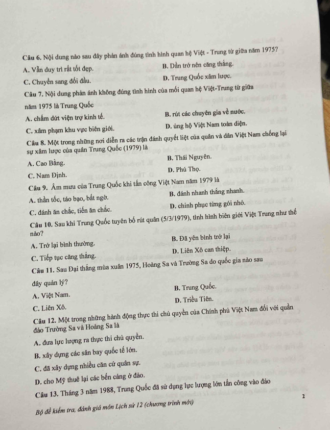 Nội dung nào sau dây phản ánh đúng tình hình quan hệ Việt - Trung từ giữa năm 1975?
A. Vẫn duy trì rất tốt đẹp. B. Dần trở nên căng thắng.
C. Chuyển sang đối đầu. D. Trung Quốc xâm lược.
Câu 7. Nội dung phản ánh không đúng tình hình của mối quan hệ Việt-Trung từ giữa
năm 1975 là Trung Quốc
A. chấm dứt viện trợ kinh tế. B. rút các chuyên gia về nước.
C. xâm phạm khu vực biên giới. D. ủng hộ Việt Nam toàn diện.
Câu 8. Một trong những nơi diễn ra các trận đánh quyết liệt của quân và dân Việt Nam chống lại
sự xâm lược của quân Trung Quốc (1979) là
A. Cao Bằng. B. Thái Nguyên.
C. Nam Đjnh. D. Phú Thọ.
Câu 9. Âm mưu của Trung Quốc khi tấn công Việt Nam năm 1979 là
A. thần tốc, táo bạo, bất ngờ. B. đánh nhanh thắng nhanh.
C. đánh ăn chắc, tiến ăn chắc. D. chinh phục từng gói nhỏ.
Câu 10. Sau khi Trung Quốc tuyên bố rút quân (5/3/1979), tình hình biên giới Việt Trung như thế
nào?
A. Trở lại bình thường. B. Đã yên bình trở lại
C. Tiếp tục căng thẳng. D. Liên Xô can thiệp.
Câu 11. Sau Đại thắng mùa xuân 1975, Hoàng Sa và Trường Sa do quốc gia nào sau
đây quản lý?
A. Việt Nam. B. Trung Quốc.
D. Triều Tiên.
C. Liên Xô.
Câu 12. Một trong những hành động thực thi chủ quyền của Chính phủ Việt Nam đối với quần
đảo Trường Sa và Hoàng Sa là
A. đưa lực lượng ra thực thi chủ quyền.
B. xây dựng các sân bay quốc tế lớn.
C. đã xây dựng nhiều căn cứ quân sự.
D. cho Mỹ thuê lại các bến cảng ở đảo.
Câu 13. Tháng 3 năm 1988, Trung Quốc đã sử dụng lực lượng lớn tấn công vào đảo
Bộ đề kiểm tra, đánh giá môn Lịch sử 12 (chương trình mới) 2