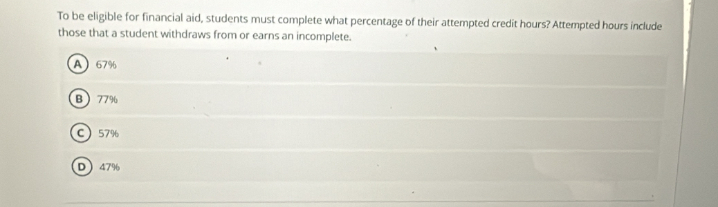 To be eligible for financial aid, students must complete what percentage of their attempted credit hours? Attempted hours include
those that a student withdraws from or earns an incomplete.
A 67%
B 77%
C 57%
D 47%