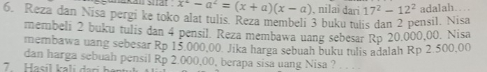 akan sial . x^2-a^2=(x+a)(x-a) , nilai dari 17^2-12^2 adalah… 
6. Reza dan Nisa pergi ke toko alat tulis. Reza membeli 3 buku tuiis dan 2 pensil. Nisa 
membeli 2 buku tulis dan 4 pensil. Reza membawa uang sebesar Rp 20.000,00. Nisa 
membawa uang sebesar Rp 15.000,00. Jika harga sebuah buku tulis adalah Rp 2.500,00
dan harga sebuah pensil Rp 2.000,00, berapa sisa uang Nisa ? .... 
7 Hasil k a i ri h ị