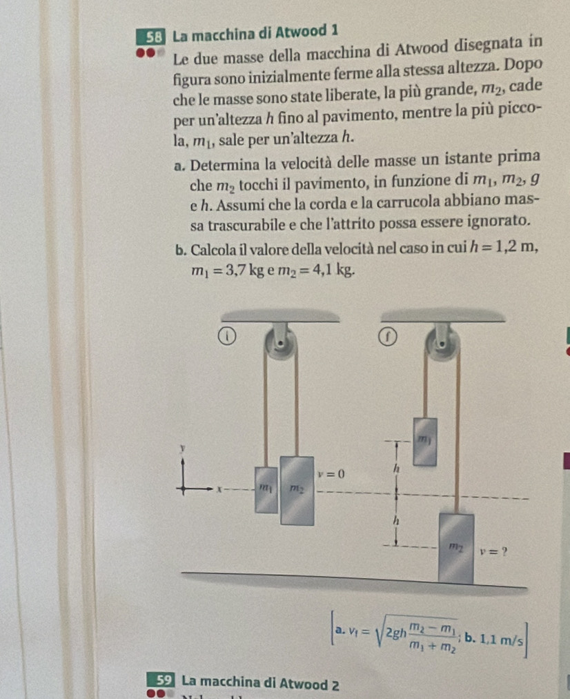 La macchina di Atwood 1
Le due masse della macchina di Atwood disegnata in
figura sono inizialmente ferme alla stessa altezza. Dopo
che le masse sono state liberate, la più grande, m_2 , cade
per un’altezza h fino al pavimento, mentre la più picco-
la, m_1 , sale per un’altezza h.
a. Determina la velocità delle masse un istante prima
che m_2 tocchi il pavimento, in funzione di m_1,m_2, g
e h. Assumi che la corda e la carrucola abbiano mas-
sa trascurabile e che l’attrito possa essere ignorato.
b. Calcola il valore della velocità nel caso in cui h=1,2m,
m_1=3,7kg e m_2=4,1kg.
[a.v_1=sqrt(2ghfrac m_2)-m_1m_1+m_2;b.1.1m/s]
5 La macchina di Atwood 2