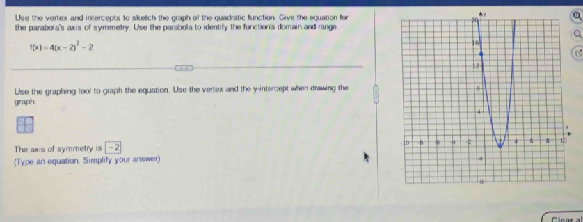 Use the vertex and intercepts to sketch the graph of the quadratic function. Give the equation for 
the parabola's axis of symmetry. Use the parabola to identify the function's domain and range.
f(x)=4(x-2)^2-2
Use the graphing tool to graph the equation. Use the vertex and the y-intercept when drawing the 
graph. 
The axis of symmetry is 2
(Type an equation. Simplify your answer) 
Clear al