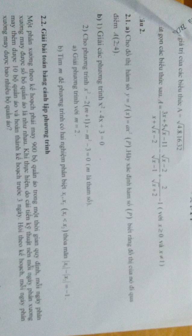 a giả trị của các biểu thức A=sqrt(4.8.16.32)
a 
út gọn các biểu thức sau. A= (3x+5sqrt(x)-11)/x+sqrt(x)-2 - (sqrt(x)-2)/sqrt(x)-1 + 2/sqrt(x)+2 -1 ( với x≥ 0 và x!= 1)
âu 2. 
2.1. a) Cho đồ thị hàm số y=f(x)=ax^2 (P) .Hãy xác định hám số (P) biết rằng đồ thị của nó đi qua 
điểm A(2;4). 
b) 1) Giải các phương trình x^2-4x+3=0
2) Cho phương trinh x^2-2(m+1)x-m^2-3=0 ( m là tham shat O). 
a) Giải phương trình với m=2. 
b) Tim m để phương trình có hai nghiệm phân biệt x_1, x_2(x_1 thòa mān |x_1|-|x_2|=-1. 
2.2. Giải bài toán bàng cánh lập phương trình 
Một phân xường theo kế hoạch phải may 900 bộ quân áo trong một thời gian quy định, mỗi ngày phân 
xưởng may được số bộ quân áo là như nhau. Khi thực hiện, do cải tiến kỹ thuật nên mỗi ngày phân xương 
may thêm được 10 bộ quân áo và hoàn thành kể hoạch trước 3 ngày. Hỏi theo kể hoạch, mỗi ngày phân 
xưởng may dược bao nhiêu bộ quân áo?