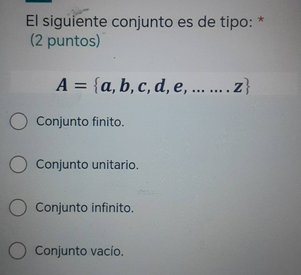 El siguiente conjunto es de tipo: *
(2 puntos)
A= a,b,c,d,e,.......z
Conjunto finito.
Conjunto unitario.
Conjunto infinito.
Conjunto vacío.