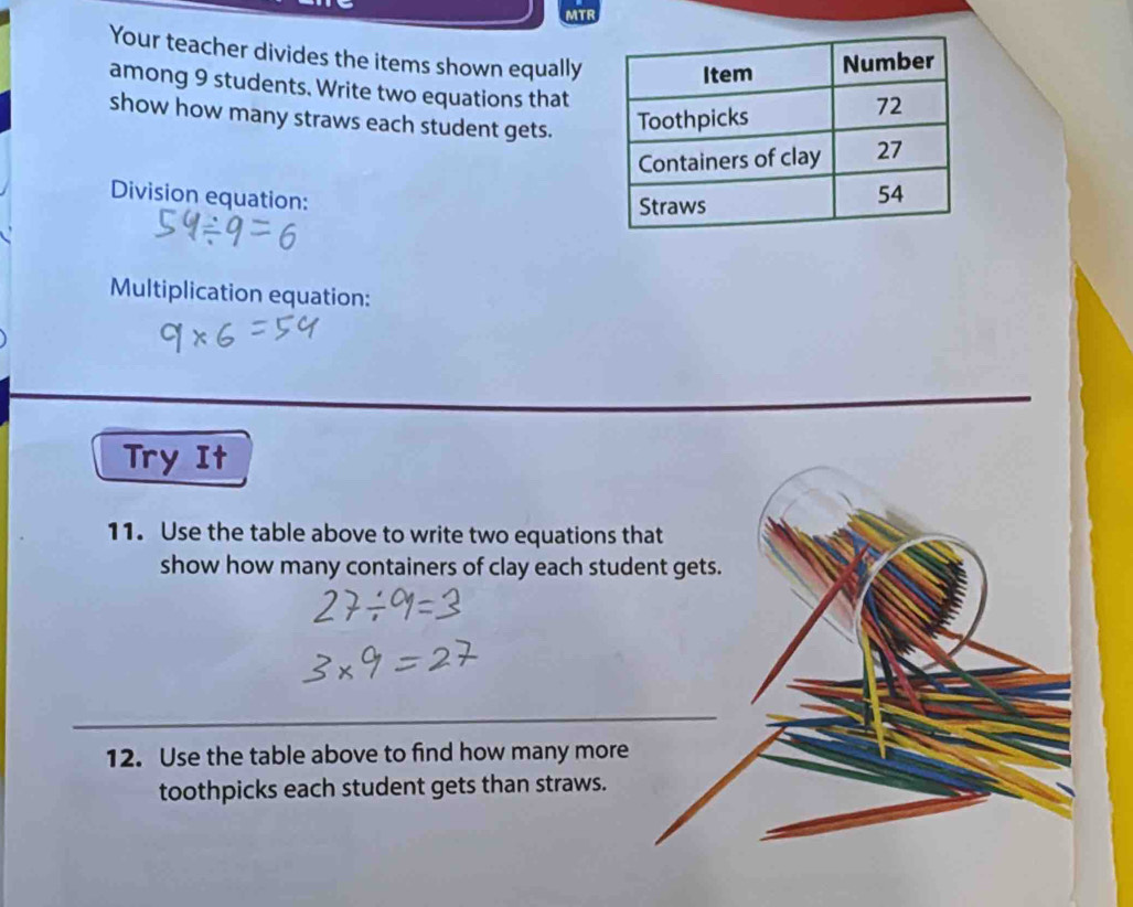 MTR 
Your teacher divides the items shown equally 
among 9 students. Write two equations that 
show how many straws each student gets. 
Division equation: 
Multiplication equation: 
Try It 
11. Use the table above to write two equations that 
show how many containers of clay each student gets. 
12. Use the table above to find how many more 
toothpicks each student gets than straws.