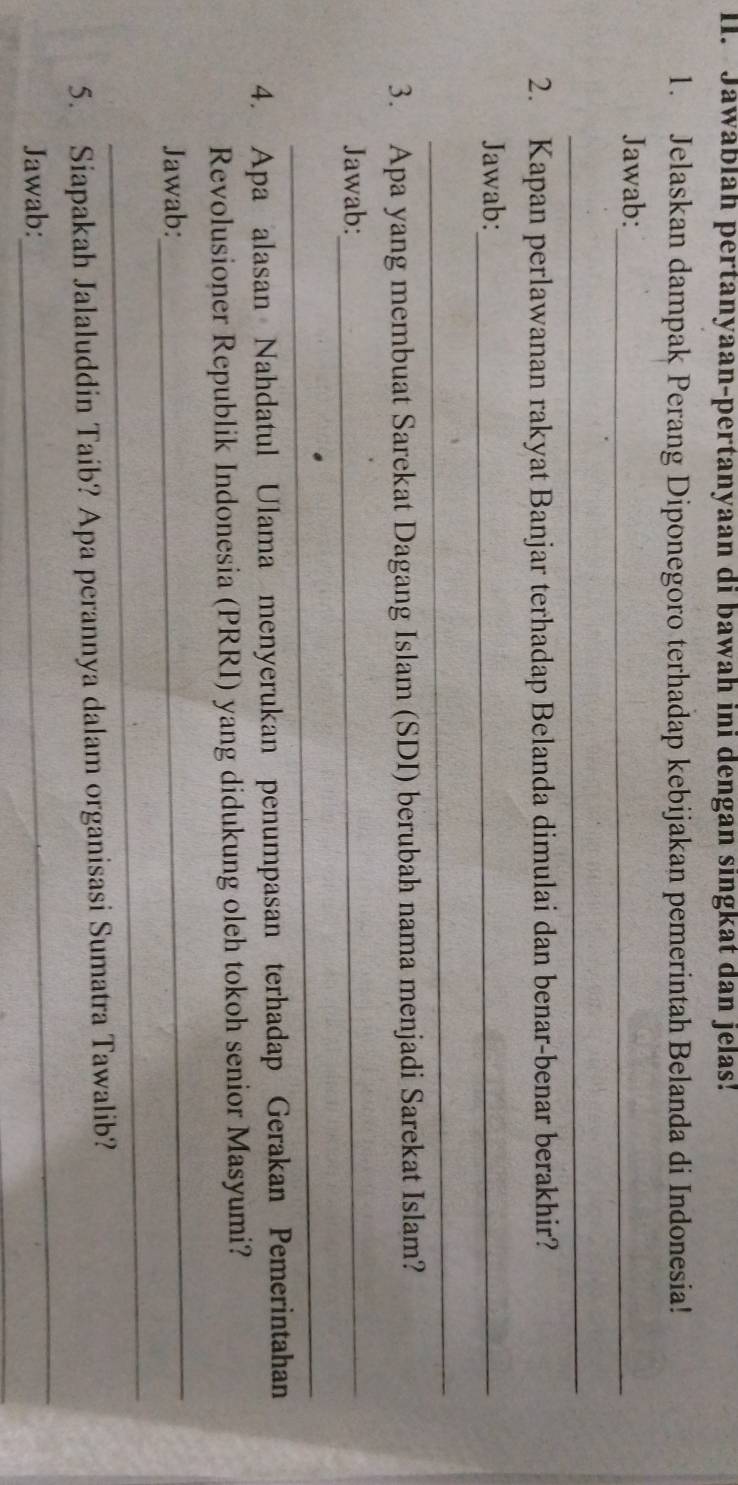 Jawablah pertanyaan-pertanyaan di bawah ini dengan singkat dan jelas! 
1. Jelaskan dampak Perang Diponegoro terhadap kebijakan pemerintah Belanda di Indonesia! 
Jawab:_ 
_ 
2. Kapan perlawanan rakyat Banjar terhadap Belanda dimulai dan benar-benar berakhir? 
Jawab:_ 
_ 
3. Apa yang membuat Sarekat Dagang Islam (SDI) berubah nama menjadi Sarekat Islam? 
Jawab:_ 
_ 
4. Apa alasan Nahdatul Ulama menyerukan penumpasan terhadap Gerakan Pemerintahan 
Revolusioner Republik Indonesia (PRRI) yang didukung oleh tokoh senior Masyumi? 
Jawab: 
_ 
_ 
_ 
5. Siapakah Jalaluddin Taib? Apa perannya dalam organisasi Sumatra Tawalib? 
_ 
Jawab: