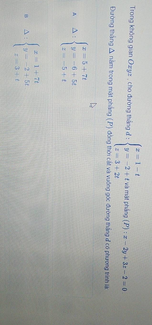 Trong không gian Oxyz , cho đường thẳng đ : beginarrayl x=1-t y=-2+t z=3+2tendarray. và mặt phẳng (P) : x-2y+3z-2=0
Đường thắng △ na m trong mặt phẳng (P) đồng thời cắt và vuông góc đường thắng đ có phương trình là:
A A: beginarrayl x=5+7t y=-6+5t z=-5+tendarray.
B Delta :beginarrayl x=1+7t y=-2+5t z=3+tendarray.