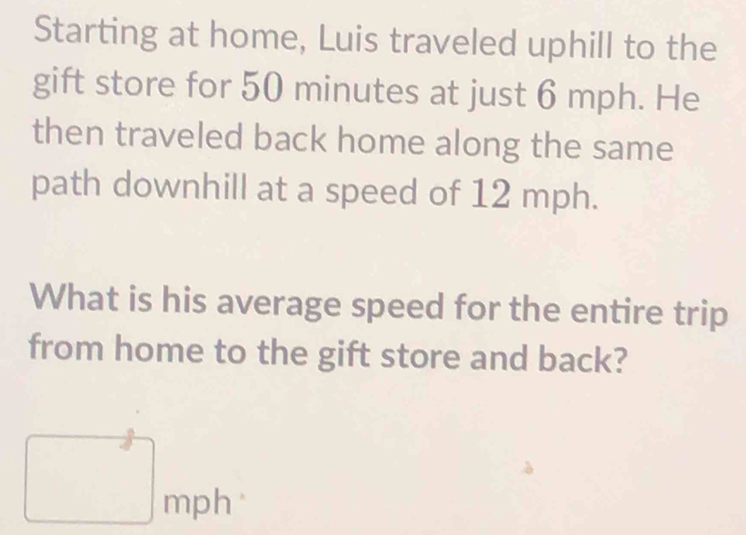 Starting at home, Luis traveled uphill to the 
gift store for 50 minutes at just 6 mph. He 
then traveled back home along the same 
path downhill at a speed of 12 mph. 
What is his average speed for the entire trip 
from home to the gift store and back? 
□ 
mD